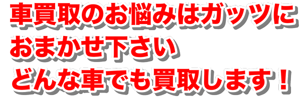 車買取のお悩みはガッツにおまかせ下さい どんな車でも買取します！