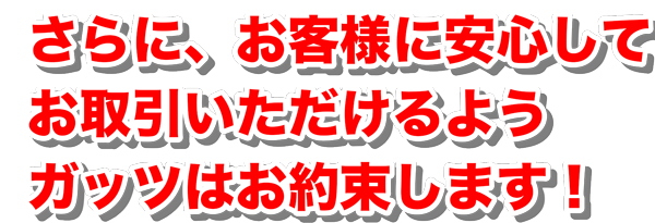 さらに、お客様に安心してお取引いただけるようガッツはお約束します！
