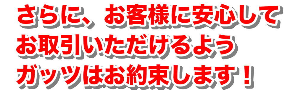 さらに、お客様に安心してお取引いただけるようガッツはお約束します！